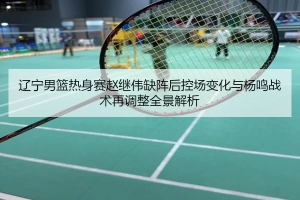 辽宁男篮热身赛赵继伟缺阵后控场变化与杨鸣战术再调整全景解析