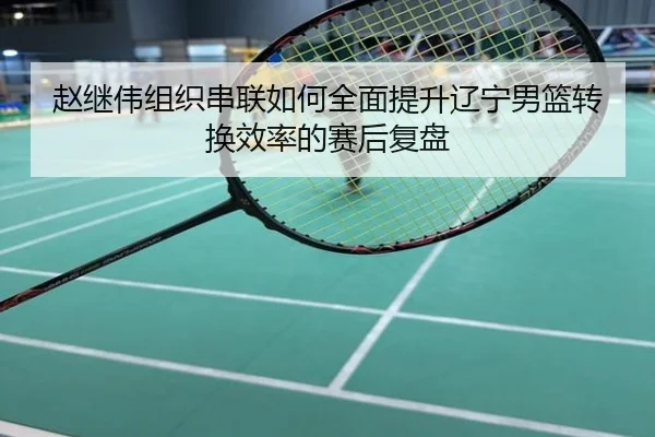 赵继伟组织串联如何全面提升辽宁男篮转换效率的赛后复盘